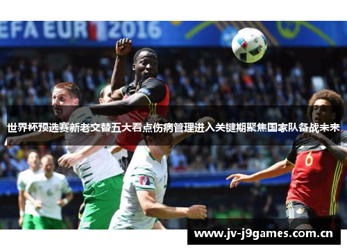世界杯预选赛新老交替五大看点伤病管理进入关键期聚焦国家队备战未来 世界杯预选赛新老交替五大看点伤病管理进入关键期聚焦国家队备战未来