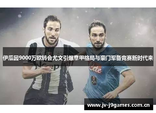 伊瓜因9000万欧转会尤文引爆意甲格局与豪门军备竞赛新时代来 伊瓜因9000万欧转会尤文引爆意甲格局与豪门军备竞赛新时代来