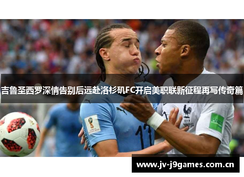 吉鲁圣西罗深情告别后远赴洛杉矶FC开启美职联新征程再写传奇篇 吉鲁圣西罗深情告别后远赴洛杉矶FC开启美职联新征程再写传奇篇
