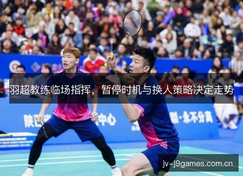羽超教练临场指挥，暂停时机与换人策略决定走势